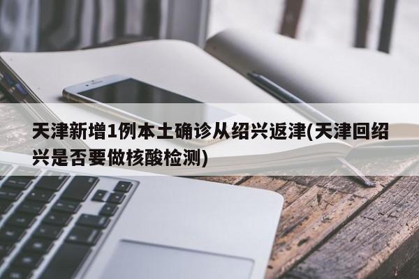 天津新增1例本土确诊从绍兴返津(天津回绍兴是否要做核酸检测)