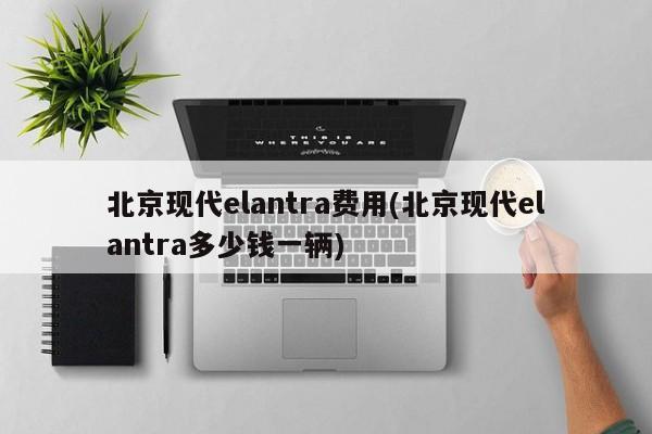 北京现代elantra费用(北京现代elantra多少钱一辆)