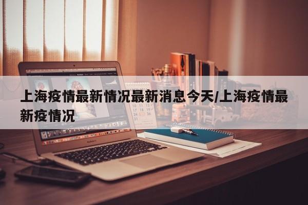 上海疫情最新情况最新消息今天/上海疫情最新疫情况
