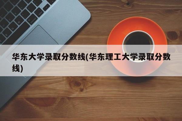 华东大学录取分数线(华东理工大学录取分数线)