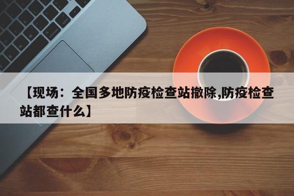 【现场：全国多地防疫检查站撤除,防疫检查站都查什么】