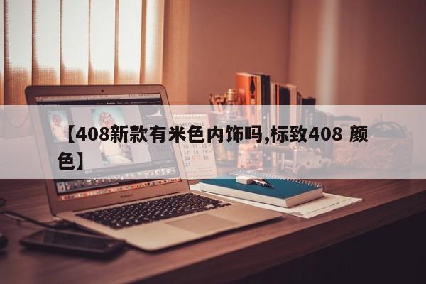 【408新款有米色内饰吗,标致408 颜色】