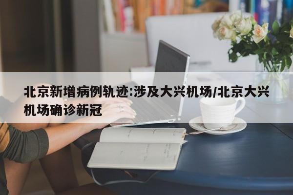 北京新增病例轨迹:涉及大兴机场/北京大兴机场确诊新冠