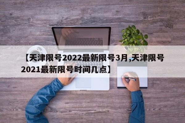 【天津限号2022最新限号3月,天津限号2021最新限号时间几点】