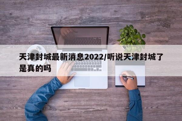 天津封城最新消息2022/听说天津封城了是真的吗