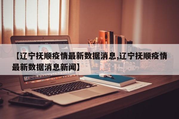 【辽宁抚顺疫情最新数据消息,辽宁抚顺疫情最新数据消息新闻】