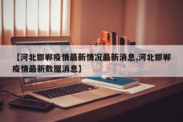 【河北邯郸疫情最新情况最新消息,河北邯郸疫情最新数据消息】