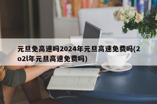 元旦免高速吗2024年元旦高速免费吗(2o2l年元旦高速免费吗)