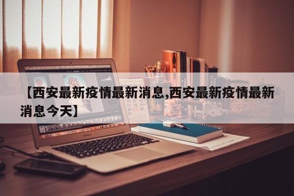 【西安最新疫情最新消息,西安最新疫情最新消息今天】