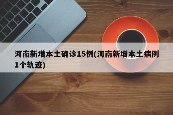 河南新增本土确诊15例(河南新增本土病例1个轨迹)