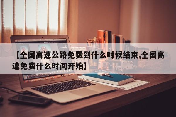 【全国高速公路免费到什么时候结束,全国高速免费什么时间开始】