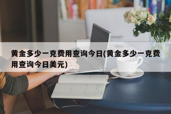 黄金多少一克费用查询今日(黄金多少一克费用查询今日美元)