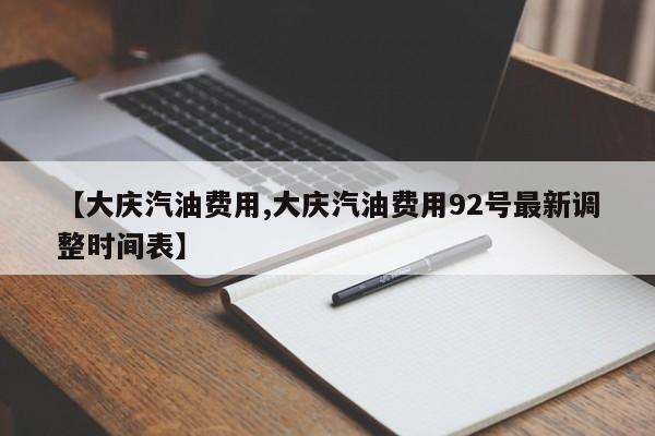 【大庆汽油费用,大庆汽油费用92号最新调整时间表】