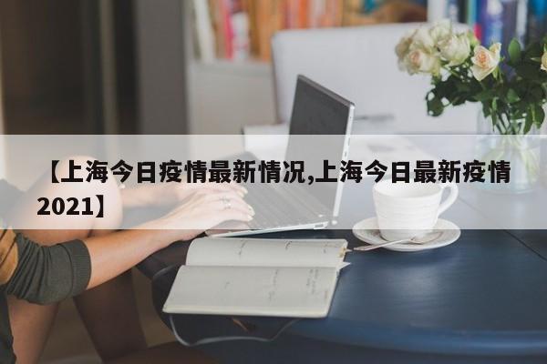 【上海今日疫情最新情况,上海今日最新疫情2021】