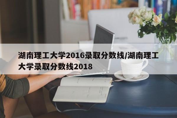 湖南理工大学2016录取分数线/湖南理工大学录取分数线2018